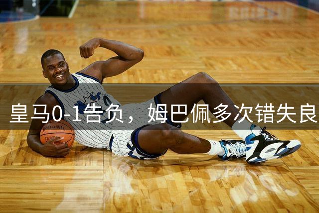 皇马0-1告负，姆巴佩多次错失良机成关键