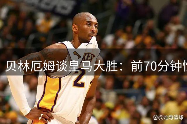 贝林厄姆谈皇马大胜：前70分钟惊艳收尾欠佳